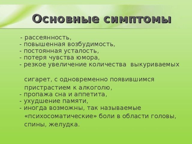 Основные симптомы  - рассеянность,  - повышенная возбудимость,  - постоянная усталость,  - потеря чувства юмора,  - резкое увеличение количества выкуриваемых  сигарет, с одновременно появившимся  пристрастием к алкоголю,  - пропажа сна и аппетита,  - ухудшение памяти,  - иногда возможны, так называемые  «психосоматические» боли в области головы,  спины, желудка.    