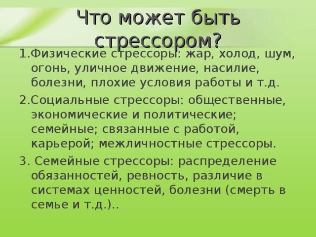 Что может быть стрессором? 1.Физические стрессоры: жар, холод, шум, огонь, уличное движение, насилие, болезни, плохие условия работы и т.д. 2.Социальные стрессоры: общественные, экономические и политические; семейные; связанные с работой, карьерой; межличностные стрессоры. 3. Семейные стрессоры: распределение обязанностей, ревность, различие в системах ценностей, болезни (смерть в семье и т.д.).. 