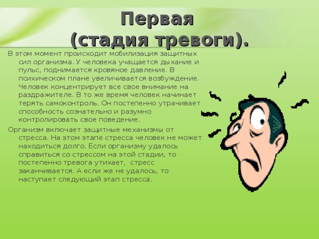 Первая  (стадия тревоги). В этом момент происходит мобилизация защитных сил организма. У человека учащается дыхание и пульс, поднимается кровяное давление. В психическом плане увеличивается возбуждение. Человек концентрирует все свое внимание на раздражителе. В то же время человек начинает терять самоконтроль. Он постепенно утрачивает  способность сознательно и разумно контролировать свое поведение. Организм включает защитные механизмы от стресса. На этом этапе стресса человек не может находиться долго. Если организму удалось справиться со стрессом на этой стадии, то постепенно тревога утихает,  стресс заканчивается. А если же не удалось, то наступает следующий этап стресса.   