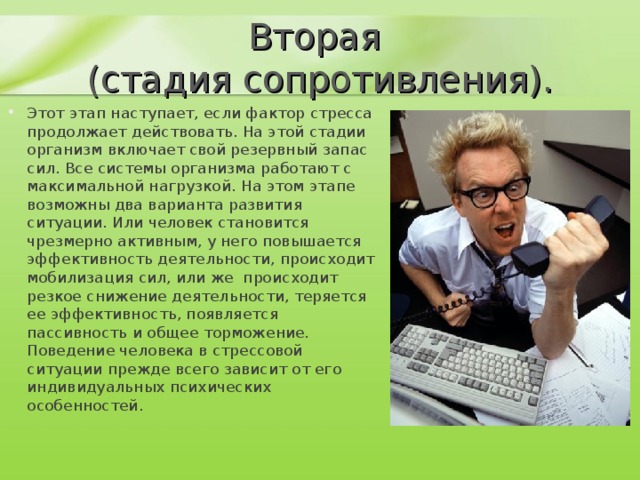 Вторая  (стадия сопротивления). Этот этап наступает, если фактор стресса продолжает действовать. На этой стадии организм включает свой резервный запас сил. Все системы организма работают с максимальной нагрузкой. На этом этапе возможны два варианта развития ситуации. Или человек становится чрезмерно активным, у него повышается эффективность деятельности, происходит мобилизация сил, или же  происходит резкое снижение деятельности, теряется ее эффективность, появляется пассивность и общее торможение. Поведение человека в стрессовой ситуации прежде всего зависит от его индивидуальных психических особенностей.    