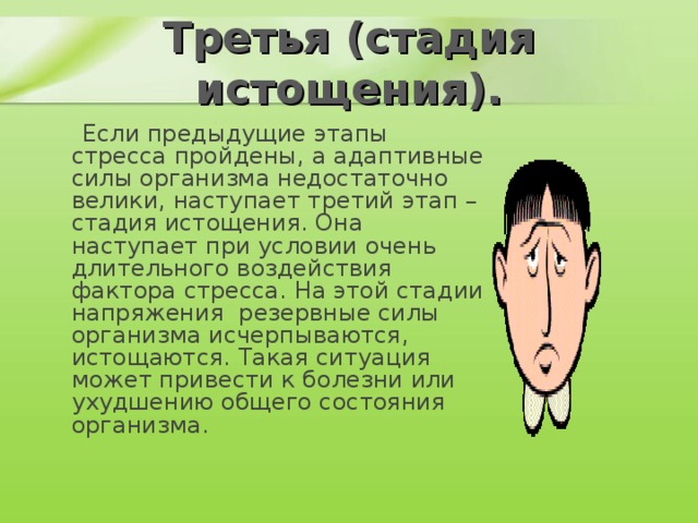 Третья (стадия истощения).  Если предыдущие этапы стресса пройдены, а адаптивные силы организма недостаточно велики, наступает третий этап – стадия истощения. Она наступает при условии очень длительного воздействия фактора стресса. На этой стадии напряжения резервные силы организма исчерпываются, истощаются. Такая ситуация может привести к болезни или ухудшению общего состояния организма.    