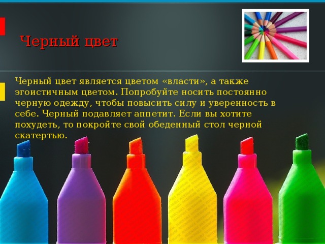 Черный цвет   Черный цвет является цветом «власти», а также эгоистичным цветом. Попробуйте носить постоянно черную одежду, чтобы повысить силу и уверенность в себе. Черный подавляет аппетит. Если вы хотите похудеть, то покройте свой обеденный стол черной скатертью. 