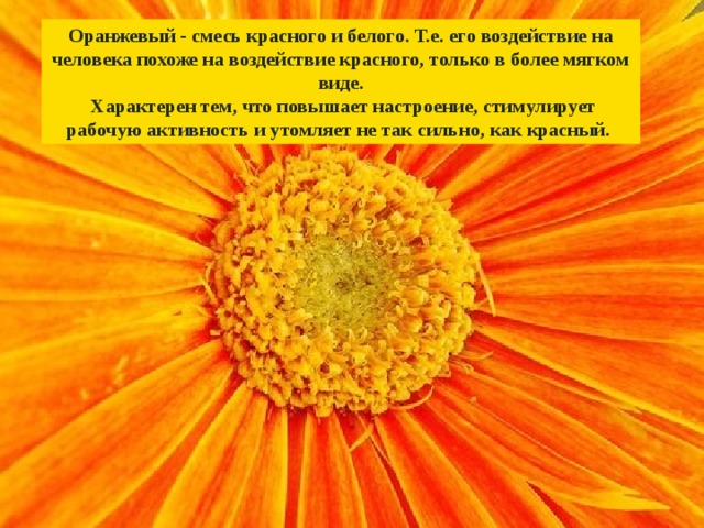 Оранжевый - смесь красного и белого. Т.е. его воздействие на человека похоже на воздействие красного, только в более мягком виде.  Характерен тем, что повышает настроение, стимулирует рабочую активность и утомляет не так сильно, как красный. 