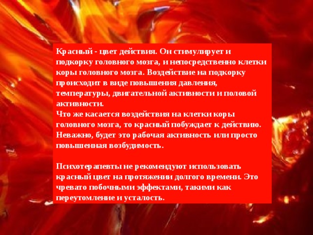 Красный - цвет действия. Он стимулирует и подкорку головного мозга, и непосредственно клетки коры головного мозга. Воздействие на подкорку происходит в виде повышения давления, температуры, двигательной активности и половой активности. Что же касается воздействия на клетки коры головного мозга, то красный побуждает к действию. Неважно, будет это рабочая активность или просто повышенная возбудимость.  Психотерапевты не рекомендуют использовать красный цвет на протяжении долгого времени. Это чревато побочными эффектами, такими как переутомление и усталость. 