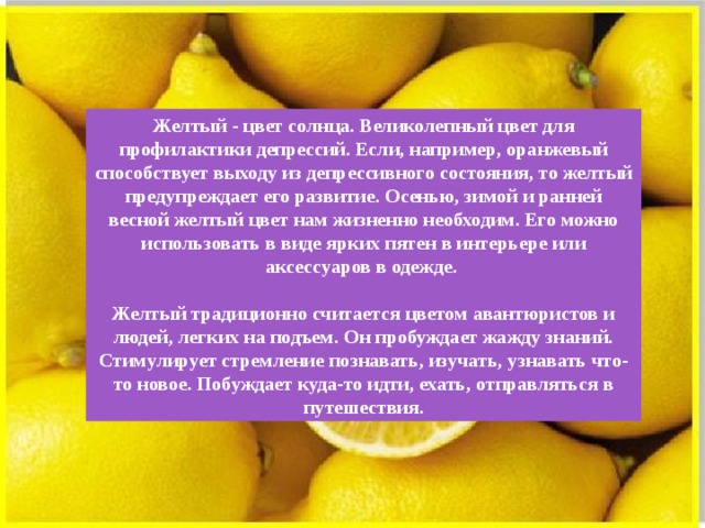 Желтый - цвет солнца. Великолепный цвет для профилактики депрессий. Если, например, оранжевый способствует выходу из депрессивного состояния, то желтый предупреждает его развитие. Осенью, зимой и ранней весной желтый цвет нам жизненно необходим. Его можно использовать в виде ярких пятен в интерьере или аксессуаров в одежде.  Желтый традиционно считается цветом авантюристов и людей, легких на подъем. Он пробуждает жажду знаний. Стимулирует стремление познавать, изучать, узнавать что-то новое. Побуждает куда-то идти, ехать, отправляться в путешествия. 