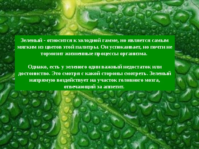Зеленый - относится к холодной гамме, но является самым мягким из цветов этой палитры. Он успокаивает, но почти не тормозит жизненные процессы организма.  Однако, есть у зеленого один важный недостаток или достоинство. Это смотря с какой стороны смотреть. Зеленый напрямую воздействует на участок головного мозга, отвечающий за аппетит. 