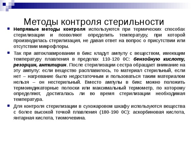 Методы контроля стерильности Непрямые методы контроля используются при термических способах стерилизации и позволяют определить температуру, при которой производилась стерилизация, не давая ответ на вопрос о присутствии или отсутствии микрофлоры. Так при автоклавировании в бикс кладут ампулу с веществом, имеющим температуру плавления в пределах 110-120 0С: бензойную кислоту, резорцин, антипирин . После стерилизации сестра обращает внимание на эту ампулу: если вещество расплавилось, то материал стерильный, если нет – нагревание было недостаточным и пользоваться таким материалом нельзя – он нестерильный. Вместо ампулы в бикс можно положить термоиндикаторные полоски или максимальный термометр, по которому определяют, достигалась ли во время стерилизации необходимая температура. Для контроля стерилизации в сухожаровом шкафу используются вещества с более высокой точкой плавления (180-190 0С): аскорбиновая кислота, янтарная кислота, тиомочевина. 