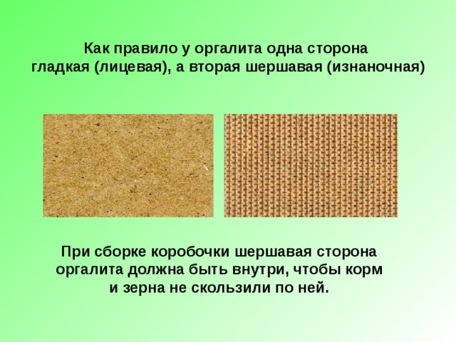 Как правило у оргалита одна сторона  гладкая (лицевая), а вторая шершавая (изнаночная) При сборке коробочки шершавая сторона оргалита должна быть внутри, чтобы корм и зерна не скользили по ней. 