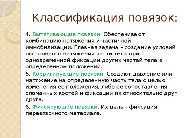 Классификация повязок: 4. Вытягивающие повязки . Обеспечивают комбинацию натяжения и частичной иммобилизации. Главная задача – создание условий постоянного натяжения части тела при одновременной фиксации других частей тела в определенном положении. 5. Корригирующие повязки . Создают давление или натяжение на определенную часть тела с целью изменения ее положения, либо ее сопоставления сломанных костей и фиксации их относительно друг друга. 6. Фиксирующие повязки . Их цель – фиксация перевязочного материала. 