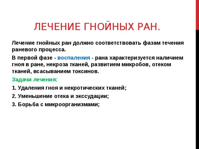 ЛЕЧЕНИЕ ГНОЙНЫХ РАН. Лечение гнойных ран должно соответствовать фазам течения раневого процесса. В первой фазе - воспаления - рана характеризуется наличием гноя в ране, некроза тканей, развитием микробов, отеком тканей, всасыванием токсинов. Задачи лечения: 1. Удаления гноя и некротических тканей; 2. Уменьшение отека и экссудации; 3. Борьба с микроорганизмами;  