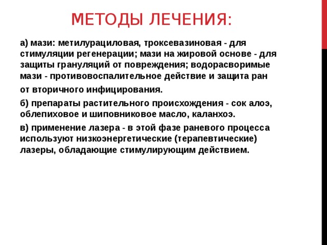 Методы лечения: а) мази: метилурациловая, троксевазиновая - для стимуляции регенерации; мази на жировой основе - для защиты грануляций от повреждения; водорасворимые мази - противовоспалительное действие и защита ран от вторичного инфицирования. б) препараты растительного происхождения - сок алоэ, облепиховое и шиповниковое масло, каланхоэ. в) применение лазера - в этой фазе раневого процесса используют низкоэнергетические (терапевтические) лазеры, обладающие стимулирующим действием.  