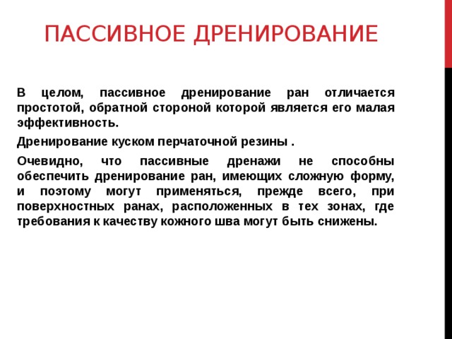 Пассивное дренирование    В целом, пассивное дренирование ран отличается простотой, обратной стороной которой является его малая эффективность. Дренирование куском перчаточной резины . Очевидно, что пассивные дренажи не способны обеспечить дренирование ран, имеющих сложную форму, и поэтому могут применяться, прежде всего, при поверхностных ранах, расположенных в тех зонах, где требования к качеству кожного шва могут быть снижены.   