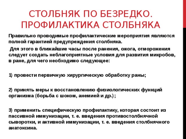 Столбняк по безредко. Профилактика столбняка Правильно проводимые профилактические мероприятия являются полной гарантией предупреждения столбняка.  Для этого в ближайшие часы после ранения, ожога, отморожения следует создать неблагоприятные условия для развития микробов, в ране, для чего необходимо следующее:  1) провести первичную хирургическую обработку раны;  2) принять меры к восстановлению физиологических функций организма (борьба с шоком, анемией и др.);  3) применить специфическую профилактику, которая состоит из пассивной иммунизации, т. е. введения противостолбнячной сыворотки, и активной иммунизации, т. е. введения столбнячного анатоксина. 