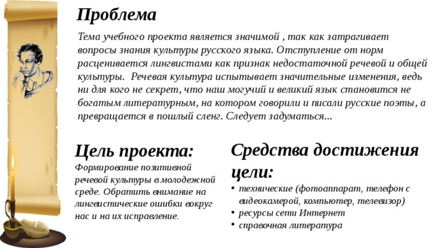 Проблема Тема учебного проекта является значимой , так как затрагивает вопросы знания культуры русского языка. Отступление от норм расценивается лингвистами как признак недостаточной речевой и общей культуры. Речевая культура испытывает значительные изменения, ведь ни для кого не секрет, что наш могучий и великий язык становится не богатым литературным, на котором говорили и писали русские поэты, а превращается в пошлый сленг. Следует задуматься... Средства достижения цели: технические (фотоаппарат, телефон с видеокамерой, компьютер, телевизор) ресурсы сети Интернет справочная литература Цель проекта: Формирование позитивной речевой культуры в молодежной среде. Обратить внимание на лингвистические ошибки вокруг нас и на их исправление. 