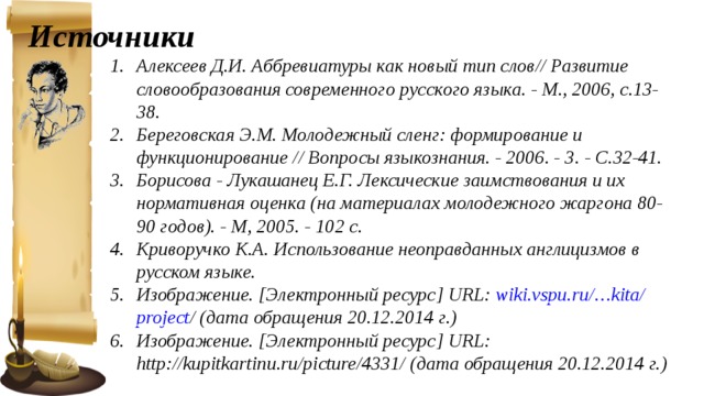  Источники Алексеев Д.И. Аббревиатуры как новый тип слов// Развитие словообразования современного русского языка. - М., 2006, с.13-38. Береговская Э.М. Молодежный сленг: формирование и функционирование // Вопросы языкознания. - 2006. - 3. - С.32-41. Борисова - Лукашанец Е.Г. Лексические заимствования и их нормативная оценка (на материалах молодежного жаргона 80-90 годов). - М, 2005. - 102 с. Криворучко К.А. Использование неоправданных англицизмов в русском языке. Изображение. [Электронный ресурс] URL: wiki . vspu . ru /… kita / project / (дата обращения 20.12.2014 г.) Изображение. [Электронный ресурс] URL: http://kupitkartinu.ru/picture/4331/ (дата обращения 20.12.2014 г.)     