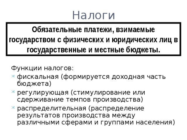 Налоги Обязательные платежи, взимаемые государством с физических и юридических лиц в государственные и местные бюджеты. Функции налогов: фискальная (формируется доходная часть бюджета) регулирующая (стимулирование или сдерживание темпов производства) распределительная (распределение результатов производства между различными сферами и группами населения) 