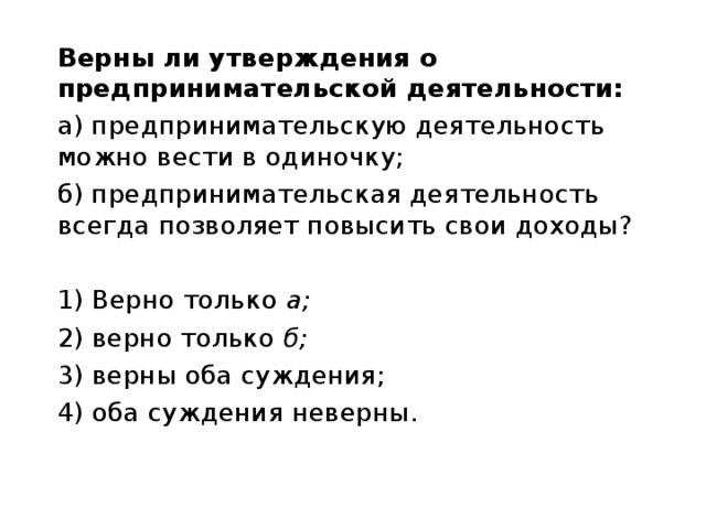 Верны ли утверждения о предпринимательской деятельности: а) предпринимательскую деятельность можно вести в одиночку; б) предпринимательская деятельность всегда позволяет повысить свои доходы? 1) Верно только а; 2) верно только б; 3) верны оба суждения; 4) оба суждения неверны. 