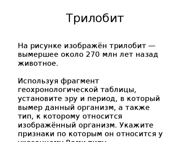 трилобит на рисунке изображён трилобит — вымершее около 270 млн лет назад животное. используя фрагмент геохронологической таблицы, установите эру и период, в который вымер данный организм, а также тип, к которому относится изображённый организм. укажите признаки по которым он относится у указанному вами типу. 