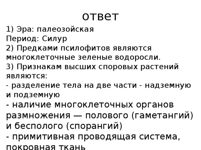 ответ 1) эра: па­лео­зой­ская период: силур 2) предками псилофитов являются многоклеточные зеленые водоросли. 3) признакам высших споровых растений являются: - разделение тела на две части - надземную и подземную - наличие многоклеточных органов размножения — полового (гаметангий) и бесполого (спорангий) - примитивная проводящая система, покровная ткань 