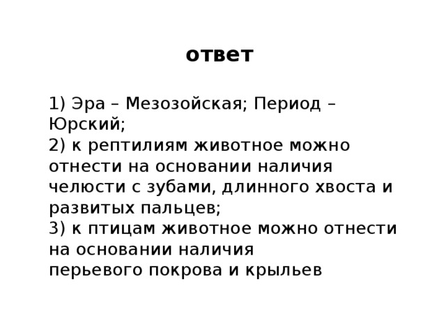 ответ 1) эра – мезозойская; период – юрский; 2) к рептилиям животное можно отнести на основании наличия челюсти с зубами, длинного хвоста и развитых пальцев; 3) к птицам животное можно отнести на основании наличия перьевого покрова и крыльев 