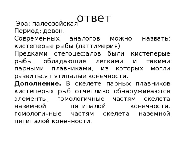 ответ эра: па­лео­зой­ская пе­ри­од: девон. современных аналогов можно назвать: кистеперые рыбы (латтимерия) предками стегоцефалов были кистеперые рыбы, обладающие легкими и такими парными плавниками, из которых могли развиться пятипалые конечности. дополнение. в скелете парных плавников кистеперых рыб отчетливо обнаруживаются элементы, гомологичные частям скелета наземной пятипалой конечности. гомологичные частям скелета наземной пятипалой конечности. 
