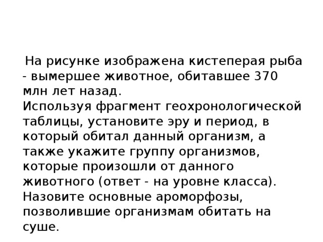  на рисунке изображена кистеперая рыба - вымершее животное, обитавшее 370 млн лет назад. используя фрагмент геохронологической таблицы, установите эру и период, в который обитал данный организм, а также укажите группу организмов, которые произошли от данного животного (ответ - на уровне класса). назовите основные ароморфозы, позволившие организмам обитать на суше. 