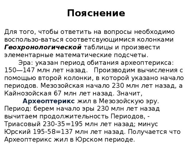 пояснение для того, чтобы ответить на вопросы необходимо воспользо-ваться соответсвующимися колонками геохронологической таблицы и произвести элементарные математические подсчеты. эра: указан период обитания археоптерикса: 150—147 млн лет назад. производим вычисления с помощью второй колонки, в которой указано начало периодов. мезозойская начало 230 млн лет назад, а кайнозойская 67 млн лет назад. значит, археоптерикс жил в мезозойскую эру. период: берем начало эры 230 млн лет назад вычитаем продолжительность периодов, - триасовый 230-35=195 млн лет назад; минус юрский 195-58=137 млн лет назад. получается что археоптерикс жил в юрском периоде. предка определяем по 4 колонке (или пользуемся своими знаниями). 