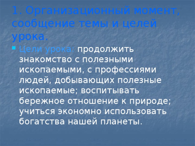 1. Организационный момент, сообщение темы и целей урока. Цели урока: продолжить знакомство с полезными ископаемыми, с профессиями людей, добывающих полезные ископаемые; воспитывать бережное отношение к природе; учиться экономно использовать богатства нашей планеты. 