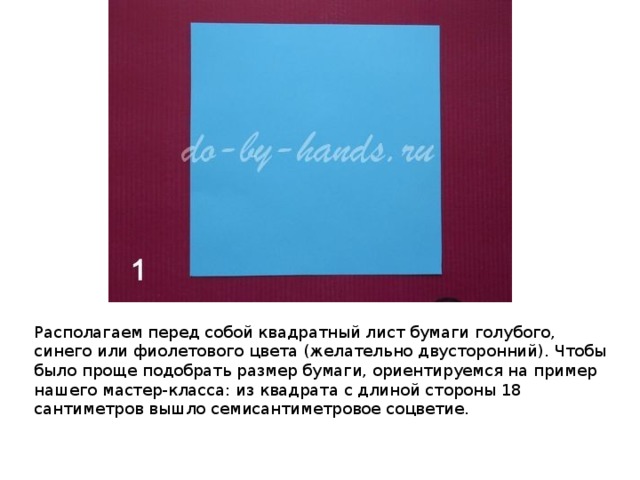 Располагаем перед собой квадратный лист бумаги голубого, синего или фиолетового цвета (желательно двусторонний). Чтобы было проще подобрать размер бумаги, ориентируемся на пример нашего мастер-класса: из квадрата с длиной стороны 18 сантиметров вышло семисантиметровое соцветие. 