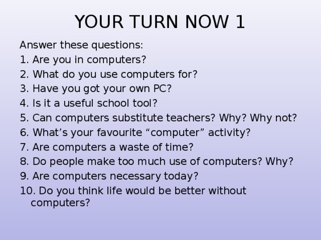 YOUR TURN NOW 1 Answer these questions: 1. Are you in computers? 2. What do you use computers for? 3. Have you got your own PC? 4. Is it a useful school tool? 5. Can computers substitute teachers? Why? Why not? 6. What’s your favourite “computer” activity? 7. Are computers a waste of time? 8. Do people make too much use of computers? Why? 9. Are computers necessary today? 10. Do you think life would be better without computers? 