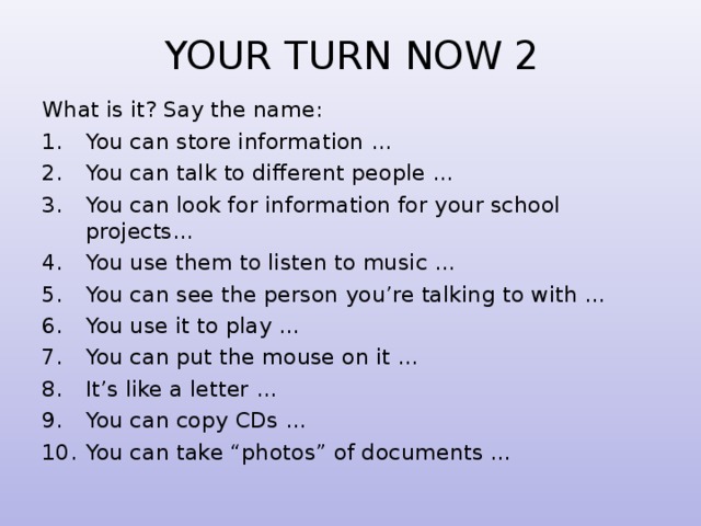 YOUR TURN NOW  2 What is it? Say the name: You can store information ... You can talk to different people … You can look for information for your school projects… You use them to listen to music … You can see the person you’re talking to with … You use it to play … You can put the mouse on it … It’s like a letter … You can copy CDs … You can take “photos” of documents … 