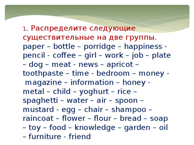 1 . Распределите следующие существительные на две группы. paper – bottle – porridge – happiness - pencil - coffee – girl – work – job – plate – dog – meat - news – apricot – toothpaste – time - bedroom – money -  magazine – information – honey - metal – child – yoghurt – rice – spaghetti – water – air – spoon – mustard - egg – chair – shampoo – raincoat – flower – flour – bread – soap – toy – food – knowledge – garden – oil – furniture - friend 