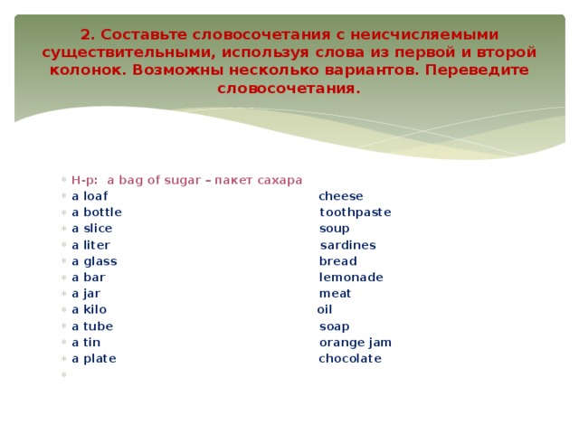 2. Составьте словосочетания с неисчисляемыми существительными, используя слова из первой и второй колонок. Возможны несколько вариантов. Переведите словосочетания.   Н-р:  a bag of sugar – пакет сахара a loaf                                                    cheese a bottle                                                 toothpaste a slice                                                   soup a liter                                                    sardines a glass                                                  bread a bar                                                     lemonade a jar                                                      meat a kilo                                                    oil a tube                                                   soap a tin                                                      orange jam a plate                                                  chocolate   