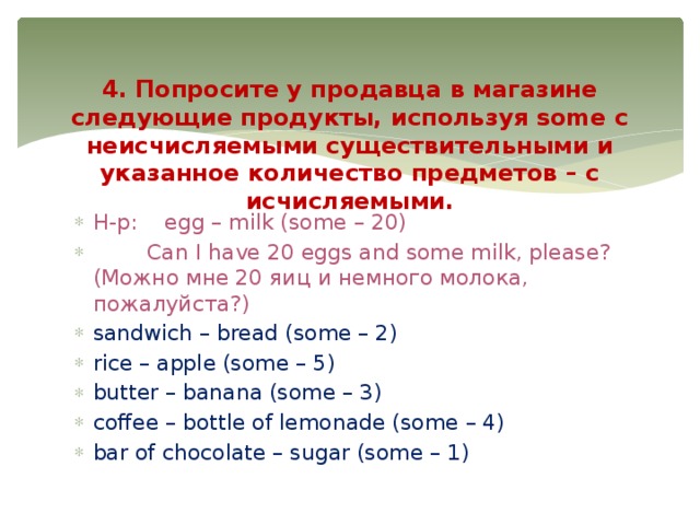       4. Попросите у продавца в магазине следующие продукты, используя some с неисчисляемыми существительными и указанное количество предметов – с исчисляемыми.   Н-р:    egg – milk (some – 20)         Can I have 20 eggs and some milk, please? (Можно мне 20 яиц и немного молока, пожалуйста?) sandwich – bread (some – 2) rice – apple (some – 5) butter – banana (some – 3) coffee – bottle of lemonade (some – 4) bar of chocolate – sugar (some – 1) 