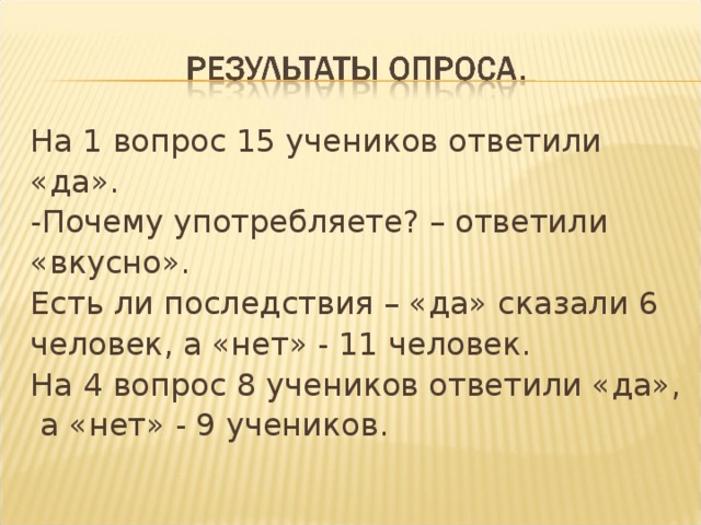 На 1 вопрос 15 учеников ответили «да». -Почему употребляете? – ответили «вкусно». Есть ли последствия – «да» сказали 6 человек, а «нет» - 11 человек. На 4 вопрос  8 учеников ответили «да»,  а «нет» - 9 учеников.