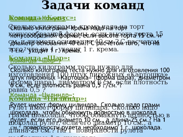 Задачи команд Команда «Конус»:   Сколько килограмм крема надо на торт конусообразной формы, если высота торта 15 см. и диаметр основания 40 см.? С расчетом того, что на 1  уходит 1 г. крема. Команда «Шар»: Сколько килограмм теста нужно для изготовления 100 штук пирожных «Картошка» (форма шара), диаметром 6 см, если плотность равна 0,5 ? Команда «Цилиндр»: Рулет имеет форму цилиндра. Сколько надо грамм шоколада, чтобы обмакнуть полностью в шоколад рулет, если его диаметр 10 см., а длина-25 см.? На 1 поверхности рулета необходимо 1 г. шоколада . 