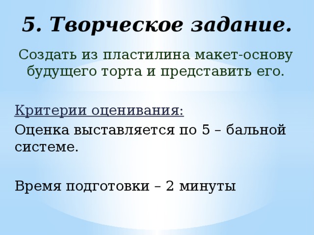 5. Творческое задание.   Создать из пластилина макет-основу будущего торта и представить его.  Критерии оценивания:  Оценка выставляется по 5 – бальной системе. Время подготовки – 2 минуты 