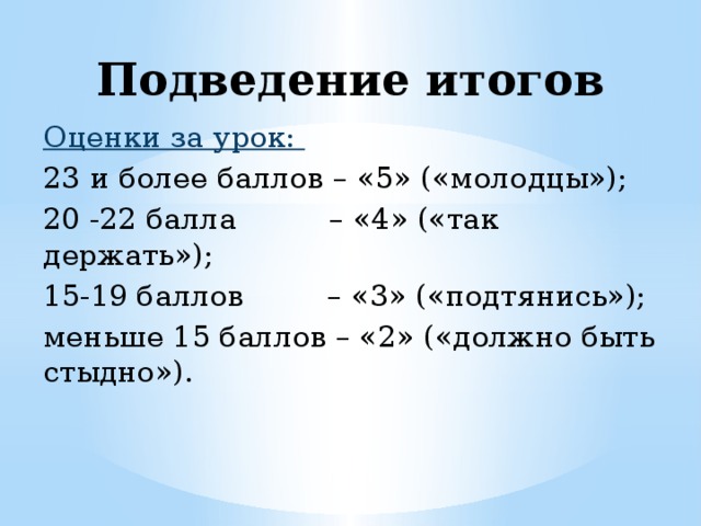 Подведение итогов Оценки за урок: 23 и более баллов – «5» («молодцы»);   20 -22 балла          – «4» («так держать»); 15-19 баллов         – «3» («подтянись»); меньше 15 баллов – «2» («должно быть стыдно»). 