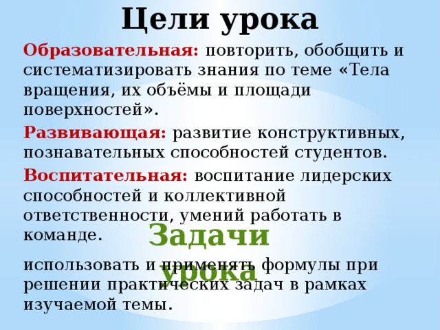 Цели урока Образовательная:  повторить, обобщить и систематизировать знания по теме « Тела вращения, их объёмы и площади поверхностей » . Развивающая:  развитие конструктивных, познавательных способностей студентов. Воспитательная:  воспитание лидерских способностей и коллективной ответственности, умений работать в команде. Задачи урока   использовать и применять формулы при решении практических задач в рамках изучаемой темы. 