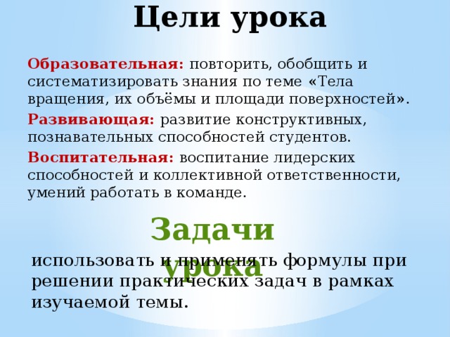Цели урока   Образовательная:  повторить, обобщить и систематизировать знания по теме « Тела вращения, их объёмы и площади поверхностей » . Развивающая:  развитие конструктивных, познавательных способностей студентов. Воспитательная:  воспитание лидерских способностей и коллективной ответственности, умений работать в команде. Задачи урока   использовать и применять формулы при решении практических задач в рамках изучаемой темы. 