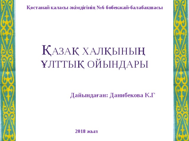 Қостанай қаласы әкімдігінің №6 бөбекжай-балабақшасы Қ азақ халқының ұлттық ойындары   Дайындаған: Данибекова К.Г 2018 жыл 