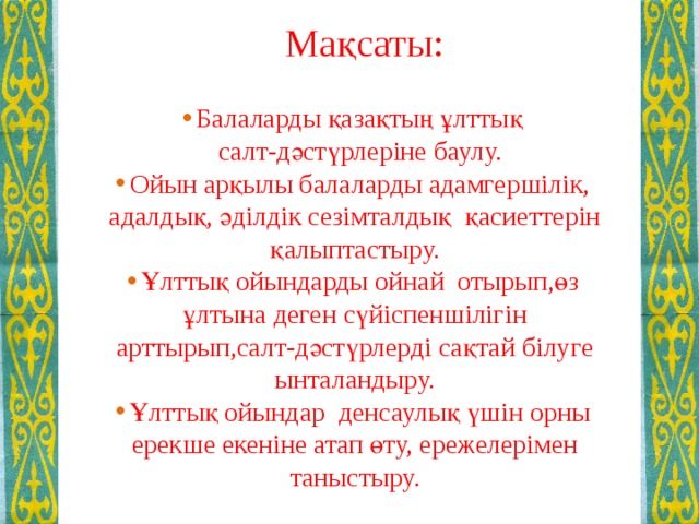 Мақсаты: Балаларды қазақтың ұлттық  салт-дәстүрлеріне баулу. Ойын арқылы балаларды адамгершілік, адалдық, әділдік сезімталдық қасиеттерін қалыптастыру. Ұлттық ойындарды ойнай отырып,өз ұлтына деген сүйіспеншілігін арттырып,салт-дәстүрлерді сақтай білуге ынталандыру. Ұлттық ойындар денсаулық үшін орны ерекше екеніне атап өту, ережелерімен таныстыру.   