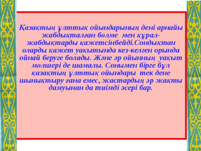  Қазақтың ұлттық ойындарының дені арнайы жабдықталған бөлме мен құрал-жабдықтарды қажетсінбейді.Сондықтан оларды қажет уақытында кез-келген орында ойнай беруге болады. Және әр ойынның уақыт мөлшері де шамалы. Сонымен бірге бұл қазақтың ұлттық ойындары тек дене шынықтыру ғана емес, жастардың әр жақты дамуынан да тиімді әсері бар.  
