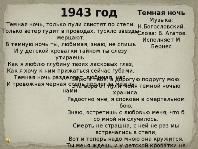 1943 год Темная ночь Музыка: Н.Богословский.  Слова: В. Агатов.  Исполняет М. Бернес Темная ночь, только пули свистят по степи,  Только ветер гудит в проводах, тускло звезды мерцают.  В темную ночь ты, любимая, знаю, не спишь  И у детской кроватки тайком ты слезу утираешь.  Как я люблю глубину твоих ласковых глаз,  Как я хочу к ним прижаться сейчас губами.  Темная ночь разделяет, любимая, нас,  И тревожная черная степь пролегла между нами. Верю в тебя, в дорогую подругу мою.  Эта вера от пули меня темной ночью хранила.  Радостно мне, я спокоен в смертельном бою,  Знаю, встретишь с любовью меня, что б со мной ни случилось.  Смерть не страшна, с ней не раз мы встречались в степи,  Вот и теперь надо мною она кружится.  Ты меня ждешь и у детской кроватки не спишь,  И поэтому знаю: со мной ничего не случится. 