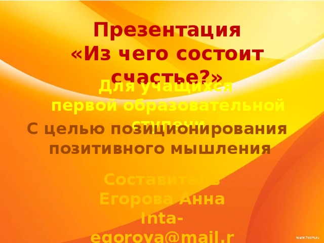 Презентация «Из чего состоит счастье?» Для учащихся первой образовательной ступени С целью позиционирования позитивного мышления Составитель Егорова Анна Inta-egorova@mail.ru 