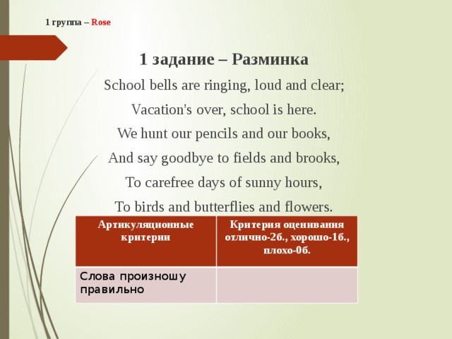 1 группа – Rose    1 задание – Разминка School bells are ringing, loud and clear; Vacation's over, school is here. We hunt our pencils and our books, And say goodbye to fields and brooks, To carefree days of sunny hours, To birds and butterflies and flowers. Артикуляционные критерии Слова произношу правильно Критерия оценивания отлично-2б., хорошо-1б., плохо-0б. 