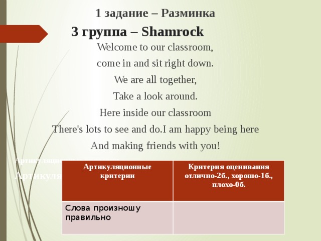 1 задание – Разминка Welcome to our classroom, come in and sit right down. We are all together, Take a look around. Here inside our classroom There's lots to see and do.I am happy being here And making friends with you! Артикуляционные критерии Артикуляционные критерии 3 группа – Shamrock   Артикуляционные критерии Слова произношу правильно  Критерия оценивания отлично-2б., хорошо-1б., плохо-0б.  