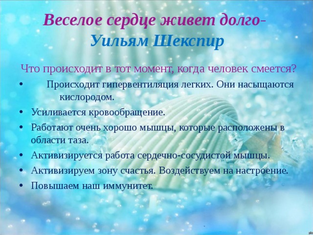 Веселое сердце живет долго -  Уильям Шекспир Что происходит в тот момент, когда человек смеется?  Происходит гипервентиляция легких. Они насыщаются  кислородом. Усиливается кровообращение. Работают очень хорошо мышцы, которые расположены в области таза. Активизируется работа сердечно-сосудистой мышцы. Активизируем зону счастья. Воздействуем на настроение. Повышаем наш иммунитет. 