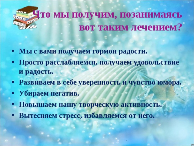  Что мы получим, позанимаясь вот таким лечением?  Мы с вами получаем гормон радости. Просто расслабляемся, получаем удовольствие и радость. Развиваем в себе уверенность и чувство юмора. Убираем негатив. Повышаем нашу творческую активность. Вытесняем стресс, избавляемся от него.   