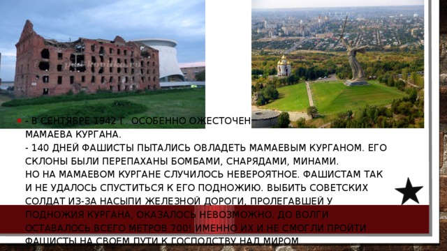 - В сентябре 1942 г. особенно ожесточенные бои шли в районе Мамаева кургана.   - 140 дней фашисты пытались овладеть Мамаевым курганом. Его склоны были перепаханы бомбами, снарядами, минами.  Но на Мамаевом кургане случилось невероятное. Фашистам так и не удалось спуститься к его подножию. Выбить советских солдат из-за насыпи железной дороги, пролегавшей у подножия кургана, оказалось невозможно. До Волги оставалось всего метров 700! Именно их и не смогли пройти фашисты на своем пути к господству над миром. 